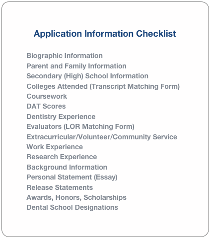 Application Information Checklist

Biographic Information
Parent and Family Information
Secondary (High) School Information
Colleges Attended (Transcript Matching Form)
Coursework
DAT Scores
Dentistry Experience
Evaluators (LOR Matching Form)
Extracurricular/Volunteer/Community Service
Work Experience
Research Experience
Background Information
Personal Statement (Essay)
Release Statements
Awards, Honors, Scholarships
Dental School Designations