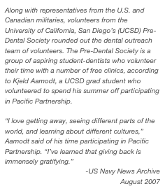 Along with representatives from the U.S. and Canadian militaries, volunteers from the University of California, San Diego’s (UCSD) Pre-Dental Society rounded out the dental outreach team of volunteers. The Pre-Dental Society is a group of aspiring student-dentists who volunteer their time with a number of free clinics, according to Kjeld Aamodt, a UCSD grad student who volunteered to spend his summer off participating in Pacific Partnership.  “I love getting away, seeing different parts of the world, and learning about different cultures,” Aamodt said of his time participating in Pacific Partnership. “I’ve learned that giving back is immensely gratifying.”
-US Navy News Archive
August 2007