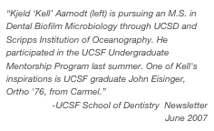 “Kjeld ‘Kell’ Aamodt (left) is pursuing an M.S. in Dental Biofilm Microbiology through UCSD and Scripps Institution of Oceanography. He participated in the UCSF Undergraduate Mentorship Program last summer. One of Kell's inspirations is UCSF graduate John Eisinger, Ortho '76, from Carmel.”
-UCSF School of Dentistry  Newsletter
June 2007