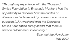 “Through my experience with the Thousand Smiles Foundation in Ensenada Mexico, I had the opportunity to discover how the burden of disease can be lessened by research and clinical outreach.[...] A weekend with the Thousand Smiles Foundation surely shows that there is never a dull moment in dentistry.”
-ScienceAide Newsletter
May 2007
