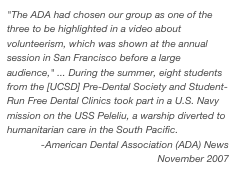 "The ADA had chosen our group as one of the three to be highlighted in a video about volunteerism, which was shown at the annual session in San Francisco before a large audience," ... During the summer, eight students from the [UCSD] Pre-Dental Society and Student-Run Free Dental Clinics took part in a U.S. Navy mission on the USS Peleliu, a warship diverted to humanitarian care in the South Pacific.
-American Dental Association (ADA) News
November 2007