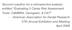 Second coauthor for a retrospective analysis entitled “Evaluating 3 Caries Risk Assessment Tools: CaMBRA, Cariogram, & CAT”
-    American Association for Dental Research 37th Annual Exhibition and Meeting
April 2008